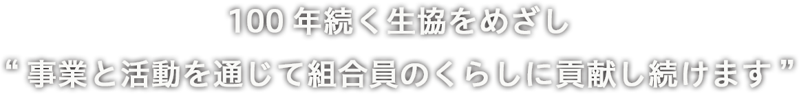 100年続く生協をめざし事業と活動を通じて組合員のくらしに貢献し続けます