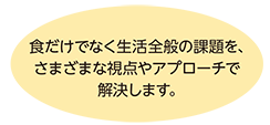 食だけでなく生活全般の課題を、さまざまな視点やアプローチで解決します。