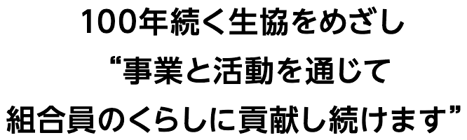 100年続く生協をめざし事業と活動を通じて組合員のくらしに貢献し続けます