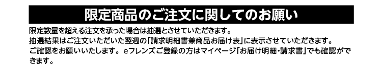 限定商品のご注文に関してのお願い　限定数量を超える注文を承った場合は抽選とさせていただきます。抽選結果はご注文いただいた翌週の「請求明細兼商品お届け表」に表示させていただきます。ご確認をお願いいたします。ｅフレンズご登録の方はマイページでも確認ができます。