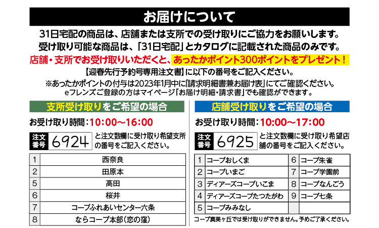 お届けについて　31日宅配の商品は、店舗または支所での受け取りにご協力をお願いします。受け取り可能な商品は、「31日宅配」とカタログに記載された商品のみです。店舗・支所でお受け取りいただくと、あったかポイント300ポイントをプレゼント！【迎春先行予約号専用注文書】に以下の番号をご記入ください。支所受け取りをご希望の場合お受け取り時間：10：00～16：00　店舗受け取りをご希望の場合お受け取り時間：10:00〜17：00