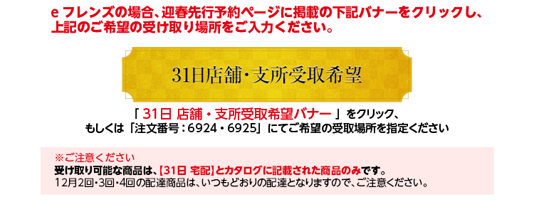 eフレンズの場合、迎春先行予約ページに掲載の下記バナーをクリックし、上記のご希望の受取場所をご入力ください。「３１日 店舗・支所ご希望の受取場所バナー 」をクリック、もしくは「注文番号：」にてご希望の受取場所を指定ください　※ご注意ください　受け取り可能な商品は、【31日 宅配】とカタログに記載された商品のみです。12月2回・3回・4回の配達商品は、いつもどおりの配達となりますので、ご注意ください。
