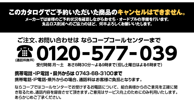 このカタログでご予約いただいた商品のキャンセルはできません。メーカーでは皆様のご予約状況を確認しながらおせち・オードブルの準備を行います。食品ロス削減へのご協力のほど、何卒よろしくお願いいたします。ご注文、お問い合わせはならコープ コールセンターまで0120-577-039■ 月〜金/8：30～21：00   ■ 土/8：30～18：00　■ 日曜日/休み 携帯電話・IP電話・県外からは0743-68-3100まで携帯電話・IP電話・県外からの場合、通話料はお客様ご負担となります。ならコープではコールセンターでお受けするお電話について、組合員様からのご意見を正確に聞き取るため、通話内容を録音させて頂きます。ご意見はサービス向上のためにのみ利用いたします。あらかじめご了承ください。