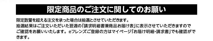 限定商品のご注文に関してのお願い　限定数量を超える注文を承った場合は抽選とさせていただきます。抽選結果はご注文いただいた翌週の「請求明細兼商品お届け表」に表示させていただきますのでご確認をお願いいたします。ｅフレンズご登録の方はマイページでも確認ができます。