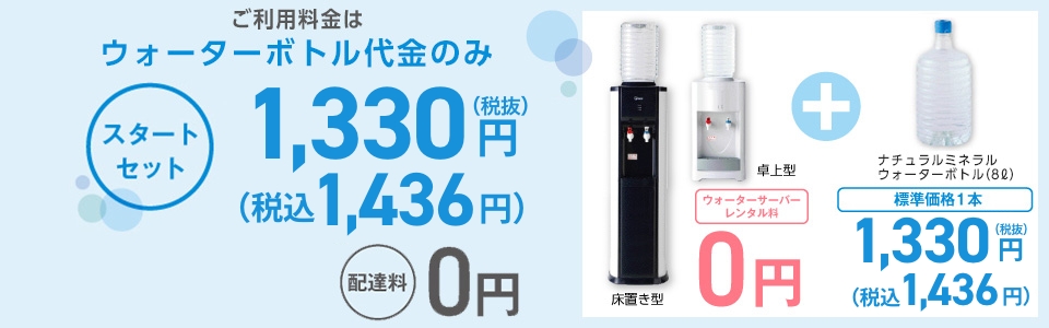 ご利用料金はウォーターボトル代金のみ スタートセット 1,330円 (税込1,436円)配達料0円 年1回のサーバーメンテナンス0円 ※メンテナンス時以外のサーバー機種交換は手数料3,000円（税別）がかかります。 床置き型 卓上型 ウォーターサーバーレンタル料0円＋ナチュラルミネラルウォーターボトル（8L）標準価格1本 1,330円 (税込1,436円)