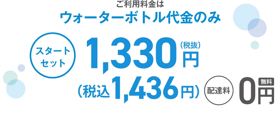 ご利用料金は ウォーターボトル代金のみ スタート セット 1,330円 (税込1,436円) (税抜) 配達料 0円 年1回の サーバーメンテナンス ※メンテナンス時以外のサーバー機種交換は 手数料3,000円（税別）がかかります。 0円