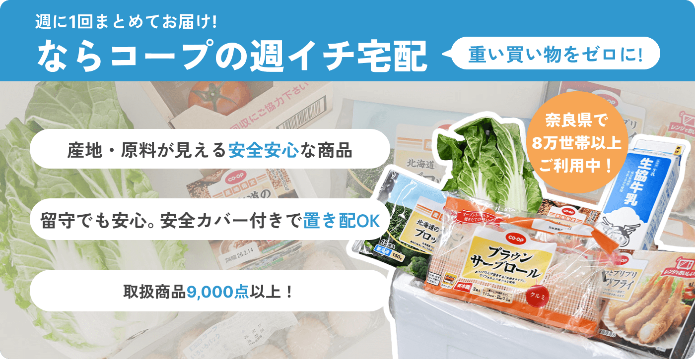 週に1回まとめてお届け! ならコープの週イチ宅配 重い買い物をゼロに! 産地・原料が見える安全安心な商品 留守でも安心。安全カバー付きで置き配OK 取扱商品9,000点以上！ 奈良県で8万世帯以上ご利用中！