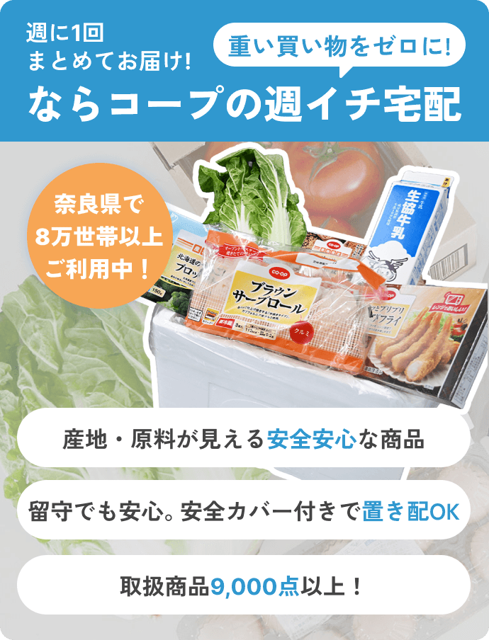 週に1回まとめてお届け! ならコープの週イチ宅配 重い買い物をゼロに! 産地・原料が見える安全安心な商品 留守でも安心。安全カバー付きで置き配OK 取扱商品9,000点以上！ 奈良県で8万世帯以上ご利用中！