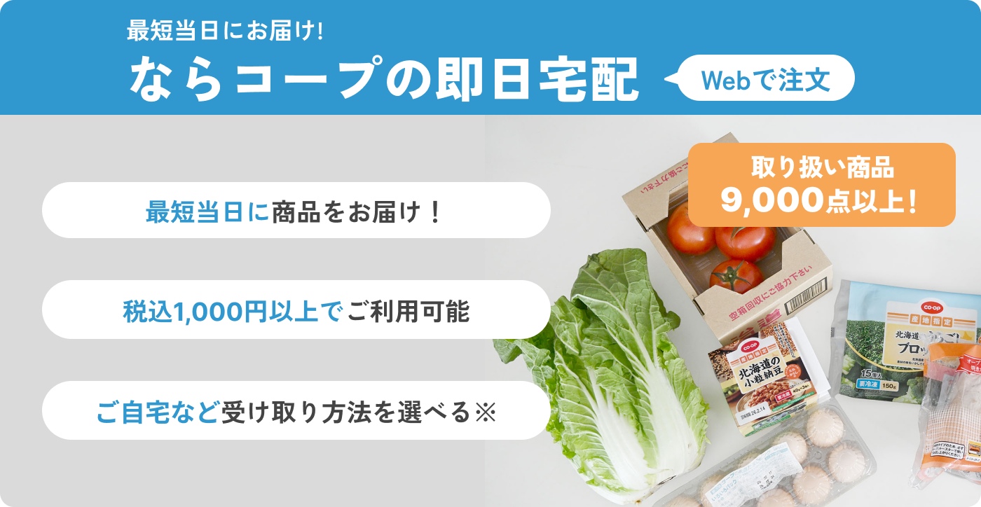 最短当日にお届け!ならコープの即日宅配Webで注文 最短当日に商品をお届け！ 税込1,000円以上でご利用可能 ご自宅など受け取り方法を選べる※ 取り扱い商品9,000点以上！
