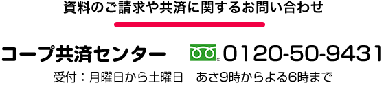 資料のご請求や共済に関するお問い合わせは コープ共済センター 0120-50-9431 受け付けは月曜日から土曜日 あさ9時からよる6時まで