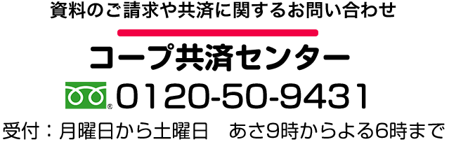 資料のご請求や共済に関するお問い合わせは コープ共済センター 0120-50-9431 受け付けは月曜日から土曜日 あさ9時からよる6時まで