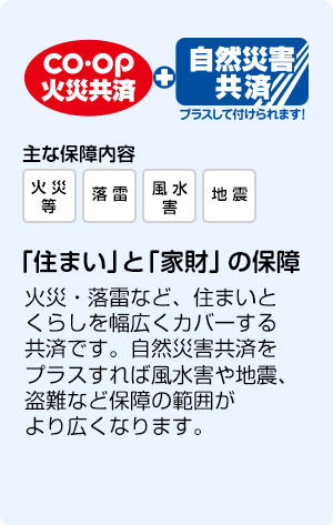 CO・OP火災共済＋自然災害共済 「住まい」と「家財」の保障 火災・落雷などに備え、大切な住まいと家財を守ります。他人の住居からの水ぬれや消火作業による冠水・破壊等も保障されます。