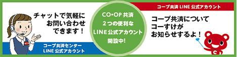 CO・OP共済 2つの便利なLINE公式アカウント開設中！ チャットで気軽にお問い合わせできます！ コープ共済センター LINE公式アカウント コープ共済LINE公式アカウント コープ共済についてコーすけがお知らせするよ！